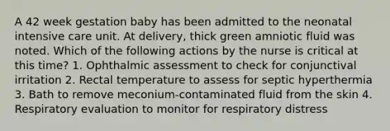 A 42 week gestation baby has been admitted to the neonatal intensive care unit. At delivery, thick green amniotic fluid was noted. Which of the following actions by the nurse is critical at this time? 1. Ophthalmic assessment to check for conjunctival irritation 2. Rectal temperature to assess for septic hyperthermia 3. Bath to remove meconium-contaminated fluid from the skin 4. Respiratory evaluation to monitor for respiratory distress