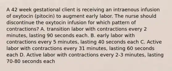 A 42 week gestational client is receiving an intraenous infusion of oxytocin (pitocin) to augment early labor. The nurse should discontinue the oxytocin infusion for which pattern of contractions? A. transition labor with contractions every 2 minutes, lasting 90 seconds each. B. early labor with contractions every 5 minutes, lasting 40 seconds each C. Active labor with contractions every 31 minutes, lasting 60 seconds each D. Active labor with contractions every 2-3 minutes, lasting 70-80 seconds each