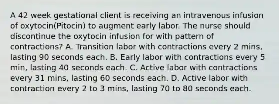 A 42 week gestational client is receiving an intravenous infusion of oxytocin(Pitocin) to augment early labor. The nurse should discontinue the oxytocin infusion for with pattern of contractions? A. Transition labor with contractions every 2 mins, lasting 90 seconds each. B. Early labor with contractions every 5 min, lasting 40 seconds each. C. Active labor with contractions every 31 mins, lasting 60 seconds each. D. Active labor with contraction every 2 to 3 mins, lasting 70 to 80 seconds each.