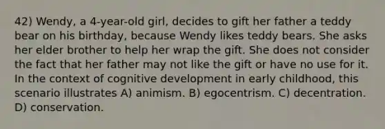 42) Wendy, a 4-year-old girl, decides to gift her father a teddy bear on his birthday, because Wendy likes teddy bears. She asks her elder brother to help her wrap the gift. She does not consider the fact that her father may not like the gift or have no use for it. In the context of cognitive development in early childhood, this scenario illustrates A) animism. B) egocentrism. C) decentration. D) conservation.