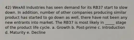 42) WexAll Industries has seen demand for its RB37 start to slow down. In addition, number of other companies producing similar product has started to go down as well, there have not been any new entrants into market. The RB37 is most likely in _____ stage of the product life cycle. a. Growth b. Post-prime c. Introduction d. Maturity e. Decline