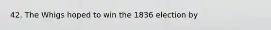 42. The Whigs hoped to win the 1836 election by