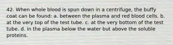 42. When whole blood is spun down in a centrifuge, the buffy coat can be found: a. between the plasma and red blood cells. b. at the very top of the test tube. c. at the very bottom of the test tube. d. in the plasma below the water but above the soluble proteins.