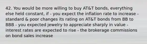 42. You would be more willing to buy AT&T bonds, everything else held constant, if - you expect the inflation rate to increase - standard & poor changes its rating on AT&T bonds from BB to BBB - you expected jewelry to appreciate sharply in value - interest rates are expected to rise - the brokerage commissions on bond sales increase