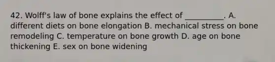 42. Wolff's law of bone explains the effect of __________. A. different diets on bone elongation B. mechanical stress on bone remodeling C. temperature on bone growth D. age on bone thickening E. sex on bone widening