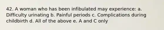 42. A woman who has been infibulated may experience: a. Difficulty urinating b. Painful periods c. Complications during childbirth d. All of the above e. A and C only