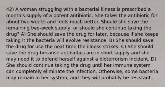 42) A woman struggling with a bacterial illness is prescribed a month's supply of a potent antibiotic. She takes the antibiotic for about two weeks and feels much better. Should she save the remaining two-week supply, or should she continue taking the drug? A) She should save the drug for later, because if she keeps taking it the bacteria will evolve resistance. B) She should save the drug for use the next time the illness strikes. C) She should save the drug because antibiotics are in short supply and she may need it to defend herself against a bioterrorism incident. D) She should continue taking the drug until her immune system can completely eliminate the infection. Otherwise, some bacteria may remain in her system, and they will probably be resistant.