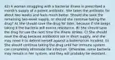 42) A woman struggling with a bacterial illness is prescribed a month's supply of a potent antibiotic. She takes the antibiotic for about two weeks and feels much better. Should she save the remaining two-week supply, or should she continue taking the drug? A) She should save the drug for later, because if she keeps taking it the bacteria will evolve resistance. B) She should save the drug for use the next time the illness strikes. C) She should save the drug because antibiotics are in short supply, and she may need it to defend herself against a bioterrorism incident. D) She should continue taking the drug until her immune system can completely eliminate the infection. Otherwise, some bacteria may remain in her system, and they will probably be resistant.