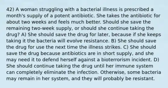 42) A woman struggling with a bacterial illness is prescribed a month's supply of a potent antibiotic. She takes the antibiotic for about two weeks and feels much better. Should she save the remaining two-week supply, or should she continue taking the drug? A) She should save the drug for later, because if she keeps taking it the bacteria will evolve resistance. B) She should save the drug for use the next time the illness strikes. C) She should save the drug because antibiotics are in short supply, and she may need it to defend herself against a bioterrorism incident. D) She should continue taking the drug until her immune system can completely eliminate the infection. Otherwise, some bacteria may remain in her system, and they will probably be resistant.