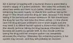 42) A woman struggling with a bacterial illness is prescribed a month's supply of a potent antibiotic. She takes the antibiotic for about two weeks and feels much better. Should she save the remaining two-week supply, or should she continue taking the drug? A) She should save the drug for later, because if she keeps taking it the bacteria will evolve resistance. B) She should save the drug for use the next time the illness strikes. C) She should save the drug because antibiotics are in short supply and she may need it to defend herself against a bioterrorism incident. D) She should continue taking the drug because otherwise the bacteria will evolve by genetic drift. E) She should continue taking the drug until her immune system can completely eliminate the infection. Otherwise the remaining bacteria in her system may recover, and they will probably be resistant.