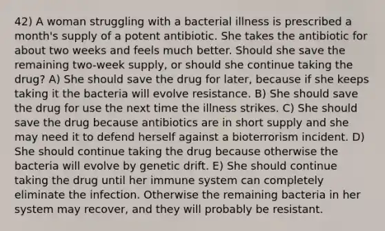 42) A woman struggling with a bacterial illness is prescribed a month's supply of a potent antibiotic. She takes the antibiotic for about two weeks and feels much better. Should she save the remaining two-week supply, or should she continue taking the drug? A) She should save the drug for later, because if she keeps taking it the bacteria will evolve resistance. B) She should save the drug for use the next time the illness strikes. C) She should save the drug because antibiotics are in short supply and she may need it to defend herself against a bioterrorism incident. D) She should continue taking the drug because otherwise the bacteria will evolve by genetic drift. E) She should continue taking the drug until her immune system can completely eliminate the infection. Otherwise the remaining bacteria in her system may recover, and they will probably be resistant.