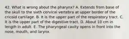 42. What is wrong about the pharynx? A. Extends from base of the skull to the sixth cervical vertebra at upper border of the cricoid cartilage. B. It is the upper part of the respiratory tract. C. It is the upper part of the digestive tract. D. About 10 cm in length in adult. E. The pharyngeal cavity opens in front into the nose, mouth, and larynx.