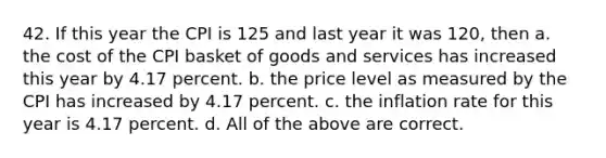 42. If this year the CPI is 125 and last year it was 120, then a. the cost of the CPI basket of goods and services has increased this year by 4.17 percent. b. the price level as measured by the CPI has increased by 4.17 percent. c. the inflation rate for this year is 4.17 percent. d. All of the above are correct.