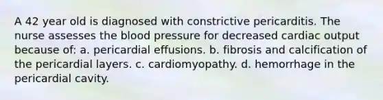 A 42 year old is diagnosed with constrictive pericarditis. The nurse assesses the blood pressure for decreased cardiac output because of: a. pericardial effusions. b. fibrosis and calcification of the pericardial layers. c. cardiomyopathy. d. hemorrhage in the pericardial cavity.