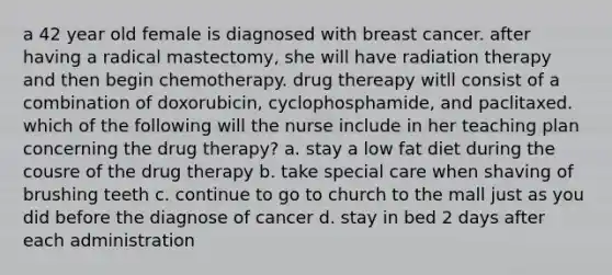 a 42 year old female is diagnosed with breast cancer. after having a radical mastectomy, she will have radiation therapy and then begin chemotherapy. drug thereapy witll consist of a combination of doxorubicin, cyclophosphamide, and paclitaxed. which of the following will the nurse include in her teaching plan concerning the drug therapy? a. stay a low fat diet during the cousre of the drug therapy b. take special care when shaving of brushing teeth c. continue to go to church to the mall just as you did before the diagnose of cancer d. stay in bed 2 days after each administration