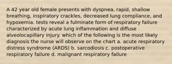 A 42 year old female presents with dyspnea, rapid, shallow breathing, inspiratory crackles, decreased lung compliance, and hypoxemia. tests reveal a fulminate form of respiratory failure characterized by acute lung inflammation and diffuse alveolocapillary injury. which of the following is the most likely diagnosis the nurse will observe on the chart a. acute respiratory distress syndrome (ARDS) b. sarcodiosis c. postoperative respiratory failure d. malignant respiratory failure