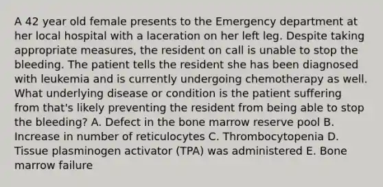 A 42 year old female presents to the Emergency department at her local hospital with a laceration on her left leg. Despite taking appropriate measures, the resident on call is unable to stop the bleeding. The patient tells the resident she has been diagnosed with leukemia and is currently undergoing chemotherapy as well. What underlying disease or condition is the patient suffering from that's likely preventing the resident from being able to stop the bleeding? A. Defect in the bone marrow reserve pool B. Increase in number of reticulocytes C. Thrombocytopenia D. Tissue plasminogen activator (TPA) was administered E. Bone marrow failure