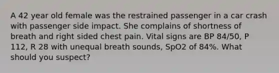 A 42 year old female was the restrained passenger in a car crash with passenger side impact. She complains of shortness of breath and right sided chest pain. Vital signs are BP 84/50, P 112, R 28 with unequal breath sounds, SpO2 of 84%. What should you suspect?