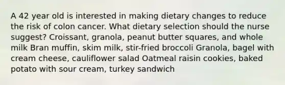 A 42 year old is interested in making dietary changes to reduce the risk of colon cancer. What dietary selection should the nurse suggest? Croissant, granola, peanut butter squares, and whole milk Bran muffin, skim milk, stir-fried broccoli Granola, bagel with cream cheese, cauliflower salad Oatmeal raisin cookies, baked potato with sour cream, turkey sandwich