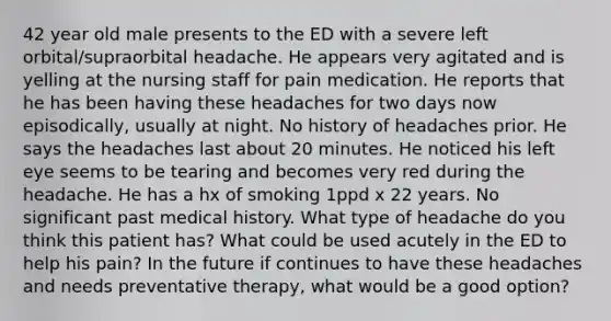 42 year old male presents to the ED with a severe left orbital/supraorbital headache. He appears very agitated and is yelling at the nursing staff for pain medication. He reports that he has been having these headaches for two days now episodically, usually at night. No history of headaches prior. He says the headaches last about 20 minutes. He noticed his left eye seems to be tearing and becomes very red during the headache. He has a hx of smoking 1ppd x 22 years. No significant past medical history. What type of headache do you think this patient has? What could be used acutely in the ED to help his pain? In the future if continues to have these headaches and needs preventative therapy, what would be a good option?