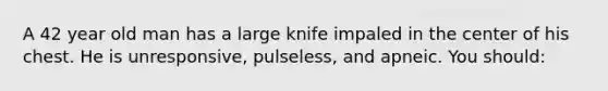 A 42 year old man has a large knife impaled in the center of his chest. He is unresponsive, pulseless, and apneic. You should: