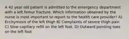 A 42 year old patient is admitted to the emergency department with a left femur fracture. Which information obtained by the nurse is most important to report to the health care provider? A) Ecchymosis of the left thigh B) Complaints of severe thigh pain C) Slow capillary refill on the left foot. D) Outward pointing toes on the left foot