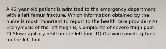 A 42 year old patient is admitted to the emergency department with a left femur fracture. Which information obtained by the nurse is most important to report to the health care provider? A) Ecchymosis of the left thigh B) Complaints of severe thigh pain C) Slow capillary refill on the left foot. D) Outward pointing toes on the left foot