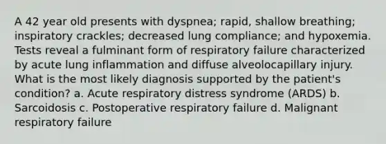 A 42 year old presents with dyspnea; rapid, shallow breathing; inspiratory crackles; decreased lung compliance; and hypoxemia. Tests reveal a fulminant form of respiratory failure characterized by acute lung inflammation and diffuse alveolocapillary injury. What is the most likely diagnosis supported by the patient's condition? a. Acute respiratory distress syndrome (ARDS) b. Sarcoidosis c. Postoperative respiratory failure d. Malignant respiratory failure