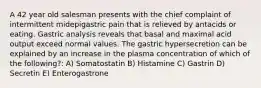 A 42 year old salesman presents with the chief complaint of intermittent midepigastric pain that is relieved by antacids or eating. Gastric analysis reveals that basal and maximal acid output exceed normal values. The gastric hypersecretion can be explained by an increase in the plasma concentration of which of the following?: A) Somatostatin B) Histamine C) Gastrin D) Secretin E) Enterogastrone