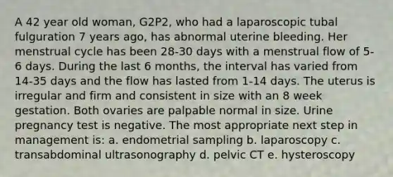 A 42 year old woman, G2P2, who had a laparoscopic tubal fulguration 7 years ago, has abnormal uterine bleeding. Her menstrual cycle has been 28-30 days with a menstrual flow of 5-6 days. During the last 6 months, the interval has varied from 14-35 days and the flow has lasted from 1-14 days. The uterus is irregular and firm and consistent in size with an 8 week gestation. Both ovaries are palpable normal in size. Urine pregnancy test is negative. The most appropriate next step in management is: a. endometrial sampling b. laparoscopy c. transabdominal ultrasonography d. pelvic CT e. hysteroscopy