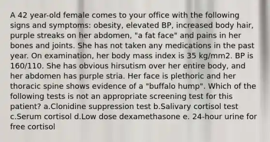 A 42 year-old female comes to your office with the following signs and symptoms: obesity, elevated BP, increased body hair, purple streaks on her abdomen, "a fat face" and pains in her bones and joints. She has not taken any medications in the past year. On examination, her body mass index is 35 kg/mm2. BP is 160/110. She has obvious hirsutism over her entire body, and her abdomen has purple stria. Her face is plethoric and her thoracic spine shows evidence of a "buffalo hump". Which of the following tests is not an appropriate screening test for this patient? a.Clonidine suppression test b.Salivary cortisol test c.Serum cortisol d.Low dose dexamethasone e. 24-hour urine for free cortisol