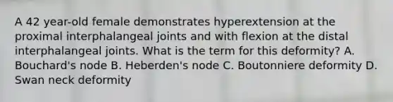 A 42 year-old female demonstrates hyperextension at the proximal interphalangeal joints and with flexion at the distal interphalangeal joints. What is the term for this deformity? A. Bouchard's node B. Heberden's node C. Boutonniere deformity D. Swan neck deformity