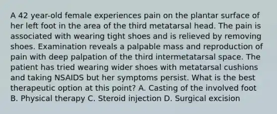 A 42 year-old female experiences pain on the plantar surface of her left foot in the area of the third metatarsal head. The pain is associated with wearing tight shoes and is relieved by removing shoes. Examination reveals a palpable mass and reproduction of pain with deep palpation of the third intermetatarsal space. The patient has tried wearing wider shoes with metatarsal cushions and taking NSAIDS but her symptoms persist. What is the best therapeutic option at this point? A. Casting of the involved foot B. Physical therapy C. Steroid injection D. Surgical excision