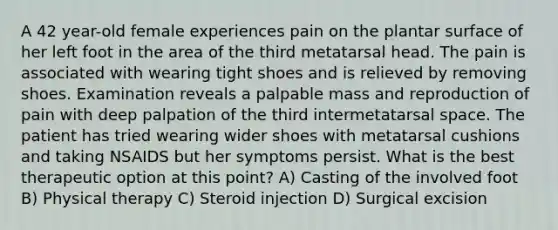 A 42 year-old female experiences pain on the plantar surface of her left foot in the area of the third metatarsal head. The pain is associated with wearing tight shoes and is relieved by removing shoes. Examination reveals a palpable mass and reproduction of pain with deep palpation of the third intermetatarsal space. The patient has tried wearing wider shoes with metatarsal cushions and taking NSAIDS but her symptoms persist. What is the best therapeutic option at this point? A) Casting of the involved foot B) Physical therapy C) Steroid injection D) Surgical excision