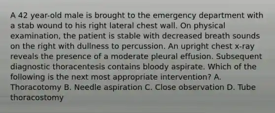 A 42 year-old male is brought to the emergency department with a stab wound to his right lateral chest wall. On physical examination, the patient is stable with decreased breath sounds on the right with dullness to percussion. An upright chest x-ray reveals the presence of a moderate pleural effusion. Subsequent diagnostic thoracentesis contains bloody aspirate. Which of the following is the next most appropriate intervention? A. Thoracotomy B. Needle aspiration C. Close observation D. Tube thoracostomy