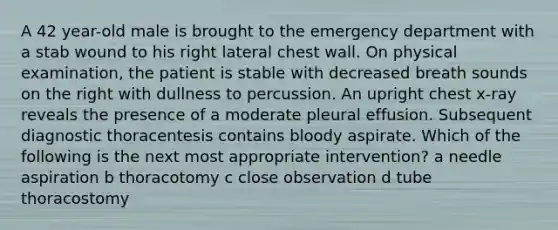 A 42 year-old male is brought to the emergency department with a stab wound to his right lateral chest wall. On physical examination, the patient is stable with decreased breath sounds on the right with dullness to percussion. An upright chest x-ray reveals the presence of a moderate pleural effusion. Subsequent diagnostic thoracentesis contains bloody aspirate. Which of the following is the next most appropriate intervention? a needle aspiration b thoracotomy c close observation d tube thoracostomy