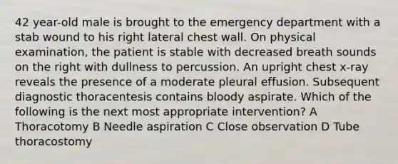 42 year-old male is brought to the emergency department with a stab wound to his right lateral chest wall. On physical examination, the patient is stable with decreased breath sounds on the right with dullness to percussion. An upright chest x-ray reveals the presence of a moderate pleural effusion. Subsequent diagnostic thoracentesis contains bloody aspirate. Which of the following is the next most appropriate intervention? A Thoracotomy B Needle aspiration C Close observation D Tube thoracostomy