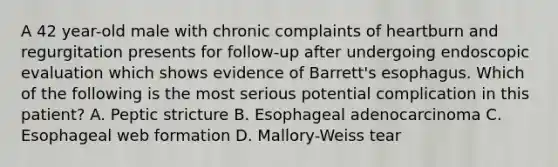 A 42 year-old male with chronic complaints of heartburn and regurgitation presents for follow-up after undergoing endoscopic evaluation which shows evidence of Barrett's esophagus. Which of the following is the most serious potential complication in this patient? A. Peptic stricture B. Esophageal adenocarcinoma C. Esophageal web formation D. Mallory-Weiss tear