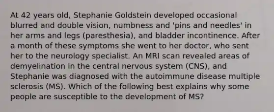 At 42 years old, Stephanie Goldstein developed occasional blurred and double vision, numbness and 'pins and needles' in her arms and legs (paresthesia), and bladder incontinence. After a month of these symptoms she went to her doctor, who sent her to the neurology specialist. An MRI scan revealed areas of demyelination in the central nervous system (CNS), and Stephanie was diagnosed with the autoimmune disease multiple sclerosis (MS). Which of the following best explains why some people are susceptible to the development of MS?