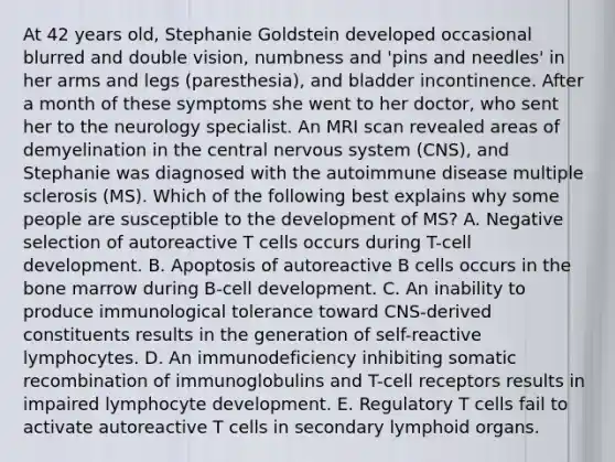 At 42 years old, Stephanie Goldstein developed occasional blurred and double vision, numbness and 'pins and needles' in her arms and legs (paresthesia), and bladder incontinence. After a month of these symptoms she went to her doctor, who sent her to the neurology specialist. An MRI scan revealed areas of demyelination in the central <a href='https://www.questionai.com/knowledge/kThdVqrsqy-nervous-system' class='anchor-knowledge'>nervous system</a> (CNS), and Stephanie was diagnosed with the autoimmune disease multiple sclerosis (MS). Which of the following best explains why some people are susceptible to the development of MS? A. Negative selection of autoreactive T cells occurs during T-cell development. B. Apoptosis of autoreactive B cells occurs in the bone marrow during B-cell development. C. An inability to produce immunological tolerance toward CNS-derived constituents results in the generation of self-reactive lymphocytes. D. An immunodeficiency inhibiting somatic recombination of immunoglobulins and T-cell receptors results in impaired lymphocyte development. E. Regulatory T cells fail to activate autoreactive T cells in secondary lymphoid organs.