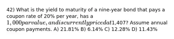 42) What is the yield to maturity of a nine-year bond that pays a coupon rate of 20% per year, has a 1,000 par value, and is currently priced at1,407? Assume annual coupon payments. A) 21.81% B) 6.14% C) 12.28% D) 11.43%