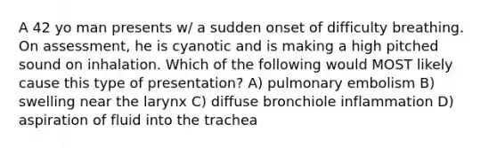 A 42 yo man presents w/ a sudden onset of difficulty breathing. On assessment, he is cyanotic and is making a high pitched sound on inhalation. Which of the following would MOST likely cause this type of presentation? A) pulmonary embolism B) swelling near the larynx C) diffuse bronchiole inflammation D) aspiration of fluid into the trachea