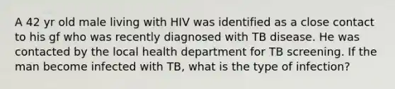 A 42 yr old male living with HIV was identified as a close contact to his gf who was recently diagnosed with TB disease. He was contacted by the local health department for TB screening. If the man become infected with TB, what is the type of infection?