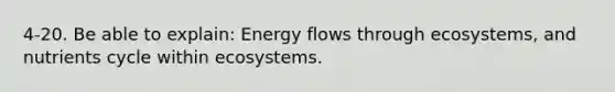 4-20. Be able to explain: Energy flows through ecosystems, and nutrients cycle within ecosystems.