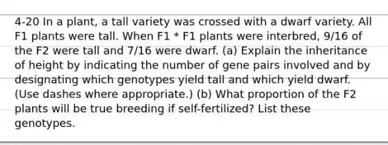 4-20 In a plant, a tall variety was crossed with a dwarf variety. All F1 plants were tall. When F1 * F1 plants were interbred, 9/16 of the F2 were tall and 7/16 were dwarf. (a) Explain the inheritance of height by indicating the number of gene pairs involved and by designating which genotypes yield tall and which yield dwarf. (Use dashes where appropriate.) (b) What proportion of the F2 plants will be true breeding if self-fertilized? List these genotypes.