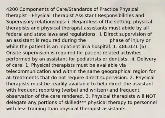 4200 Components of Care/Standards of Practice Physical therapist - Physical Therapist Assistant Responsibilities and Supervisory relationships: i. Regardless of the setting, physical therapists and physical therapist assistants must abide by all federal and state laws and regulations. ii. Direct supervision of an assistant is required during the _________ phase of injury or while the patient is an inpatient in a hospital. 1. 486.021 (6) - Onsite supervision is required for patient related activities performed by an assistant for podiatrists or dentists. iii. Delivery of care: 1. Physical therapists must be available via telecommunication and within the same geographical region for all treatments that do not require direct supervision. 2. Physical therapists must be readily available to help direct the assistant with frequent reporting (verbal and written) and frequent observation of the care rendered. 3. Physical therapists will NOT delegate any portions of skilled*** physical therapy to personnel with less training than physical therapist assistants.