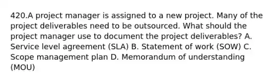 420.A project manager is assigned to a new project. Many of the project deliverables need to be outsourced. What should the project manager use to document the project deliverables? A. Service level agreement (SLA) B. Statement of work (SOW) C. Scope management plan D. Memorandum of understanding (MOU)