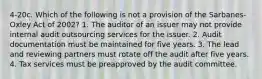 4-20c. Which of the following is not a provision of the Sarbanes-Oxley Act of 2002? 1. The auditor of an issuer may not provide internal audit outsourcing services for the issuer. 2. Audit documentation must be maintained for five years. 3. The lead and reviewing partners must rotate off the audit after five years. 4. Tax services must be preapproved by the audit committee.