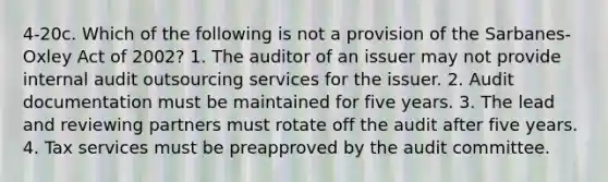 4-20c. Which of the following is not a provision of the Sarbanes-Oxley Act of 2002? 1. The auditor of an issuer may not provide internal audit outsourcing services for the issuer. 2. Audit documentation must be maintained for five years. 3. The lead and reviewing partners must rotate off the audit after five years. 4. Tax services must be preapproved by the audit committee.