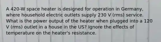 A 420-W space heater is designed for operation in Germany, where household electric outlets supply 230 V (rms) service. What is the power output of the heater when plugged into a 120 V (rms) outlet in a house in the US? Ignore the effects of temperature on the heater's resistance.